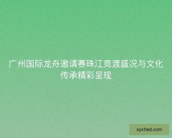 广州国际龙舟邀请赛珠江竞渡盛况与文化传承精彩呈现