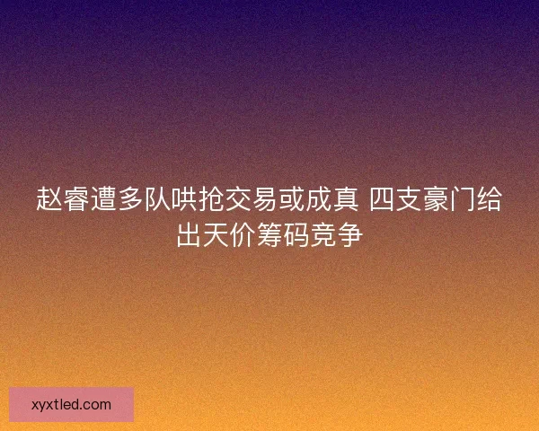 赵睿遭多队哄抢交易或成真 四支豪门给出天价筹码竞争