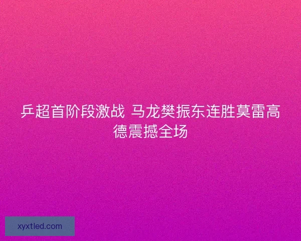 乒超首阶段激战 马龙樊振东连胜莫雷高德震撼全场