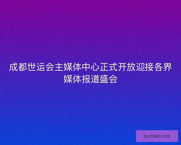 成都世运会主媒体中心正式开放迎接各界媒体报道盛会