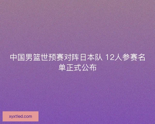 中国男篮世预赛对阵日本队 12人参赛名单正式公布