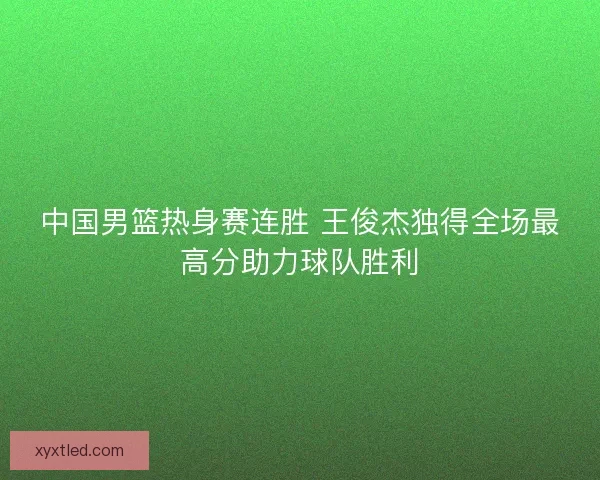 中国男篮热身赛连胜 王俊杰独得全场最高分助力球队胜利
