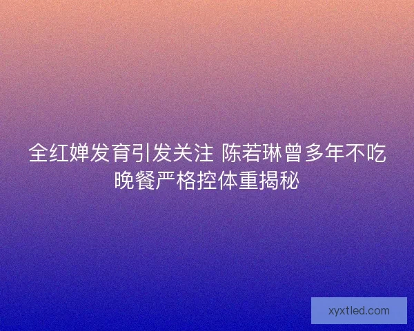 全红婵发育引发关注 陈若琳曾多年不吃晚餐严格控体重揭秘